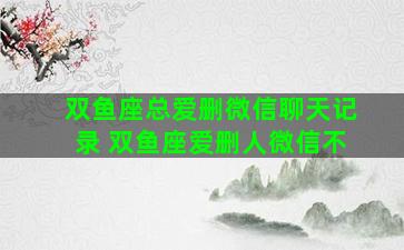 双鱼座总爱删微信聊天记录 双鱼座爱删人微信不
